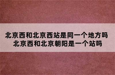 北京西和北京西站是同一个地方吗 北京西和北京朝阳是一个站吗